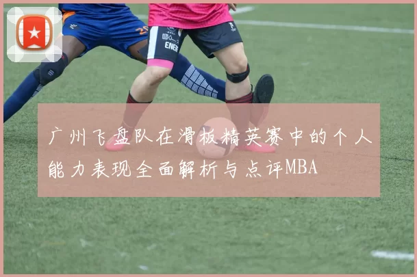 广州飞盘队在滑板精英赛中的个人能力表现全面解析与点评MBA
