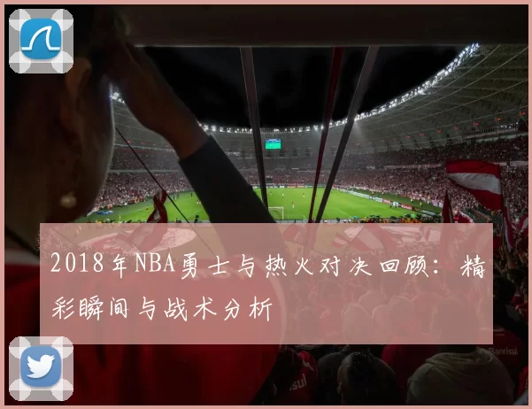 2018年NBA勇士与热火对决回顾：精彩瞬间与战术分析