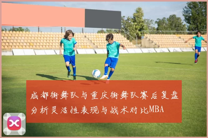 成都街舞队与重庆街舞队赛后复盘分析灵活性表现与战术对比MBA