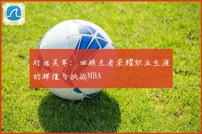 对话吴军：回顾王者荣耀职业生涯的辉煌与挑战MBA