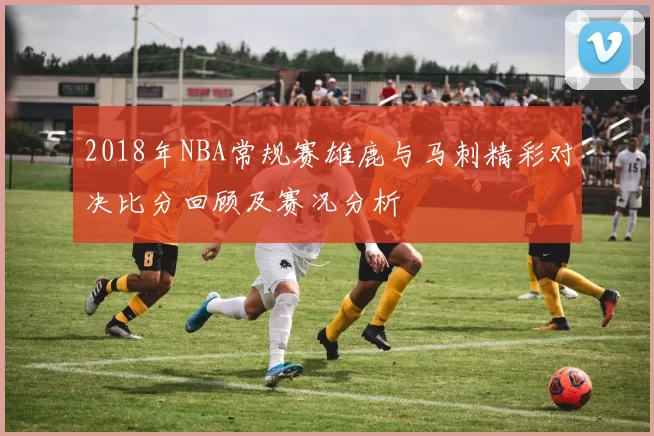 2018年NBA常规赛雄鹿与马刺精彩对决比分回顾及赛况分析