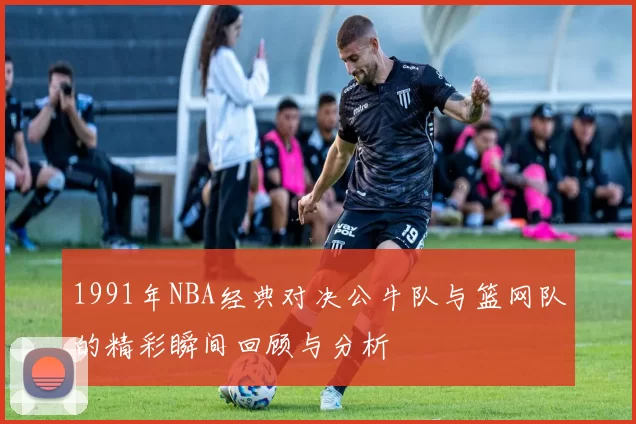 1991年NBA经典对决公牛队与篮网队的精彩瞬间回顾与分析