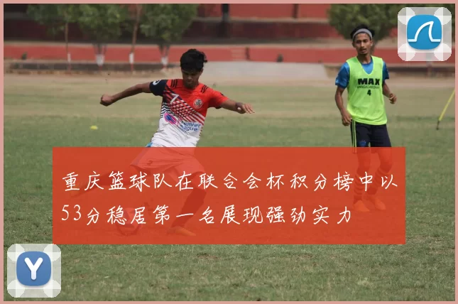 重庆篮球队在联合会杯积分榜中以53分稳居第一名展现强劲实力