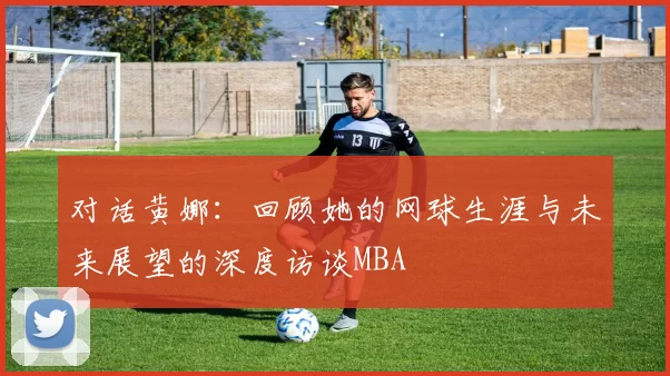 对话黄娜：回顾她的网球生涯与未来展望的深度访谈MBA