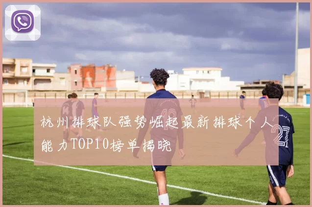 杭州排球队强势崛起最新排球个人能力TOP10榜单揭晓