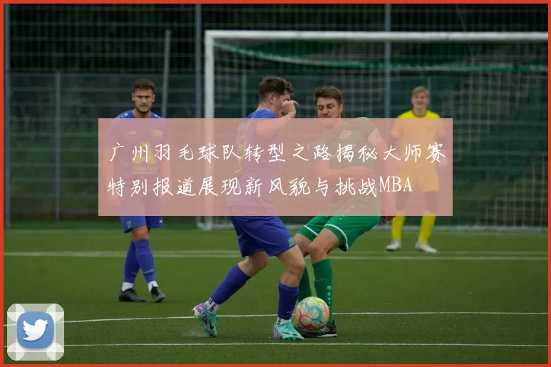 广州羽毛球队转型之路揭秘大师赛特别报道展现新风貌与挑战MBA