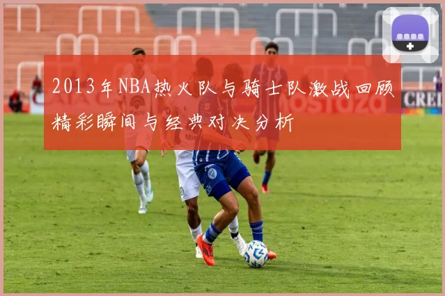 2013年NBA热火队与骑士队激战回顾精彩瞬间与经典对决分析
