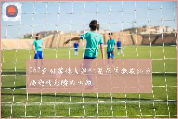 067多特蒙德与拜仁慕尼黑激战比分揭晓精彩瞬间回顾